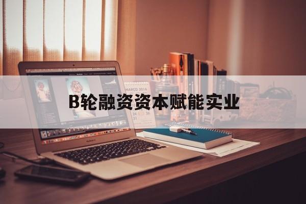 西昌市B轮融资资本赋能实业(b轮融资公司值得工作吗)