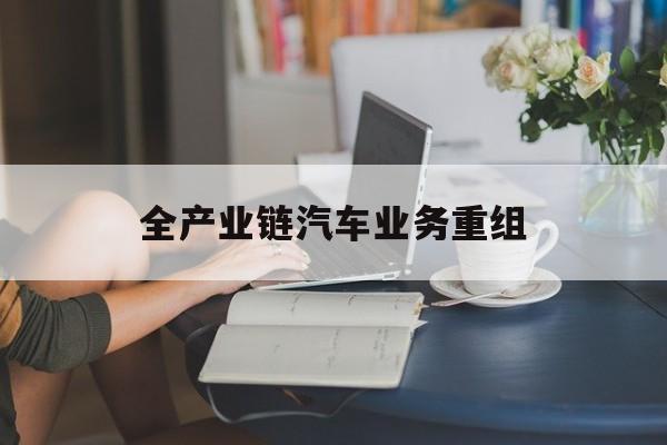 西昌市全产业链汽车业务重组(全产业链汽车业务重组的意义)