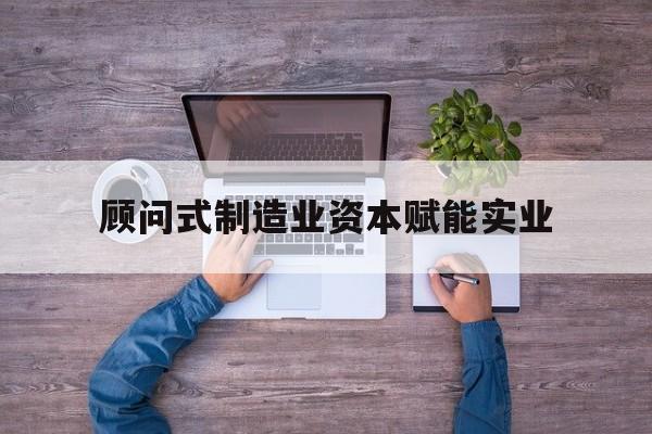 西昌市关于顾问式制造业资本赋能实业的信息
